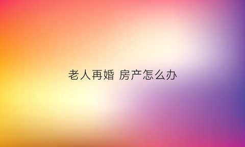 老人再婚房产怎么办(老年再婚房产遗产继承)